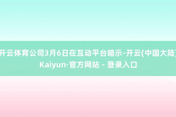 开云体育公司3月6日在互动平台暗示-开云(中国大陆)Kaiyun·官方网站 - 登录入口