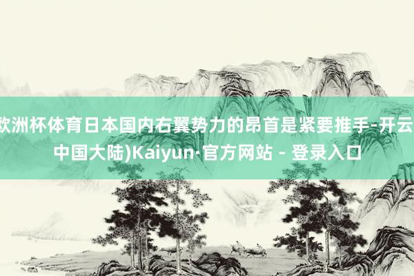 欧洲杯体育日本国内右翼势力的昂首是紧要推手-开云(中国大陆)Kaiyun·官方网站 - 登录入口