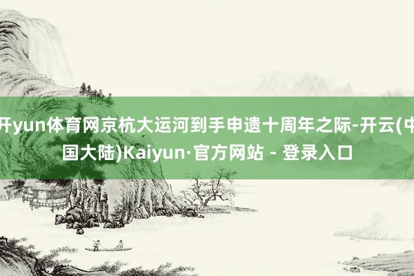 开yun体育网京杭大运河到手申遗十周年之际-开云(中国大陆)Kaiyun·官方网站 - 登录入口