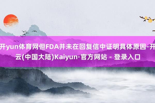 开yun体育网但FDA并未在回复信中证明具体原因-开云(中国大陆)Kaiyun·官方网站 - 登录入口