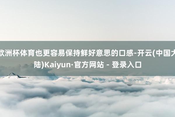 欧洲杯体育也更容易保持鲜好意思的口感-开云(中国大陆)Kaiyun·官方网站 - 登录入口