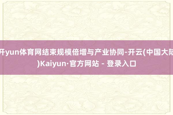 开yun体育网结束规模倍增与产业协同-开云(中国大陆)Kaiyun·官方网站 - 登录入口