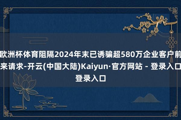 欧洲杯体育阻隔2024年末已诱骗超580万企业客户前来请求-开云(中国大陆)Kaiyun·官方网站 - 登录入口