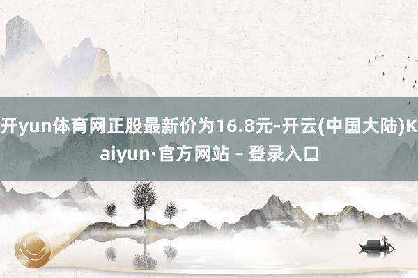 开yun体育网正股最新价为16.8元-开云(中国大陆)Kaiyun·官方网站 - 登录入口