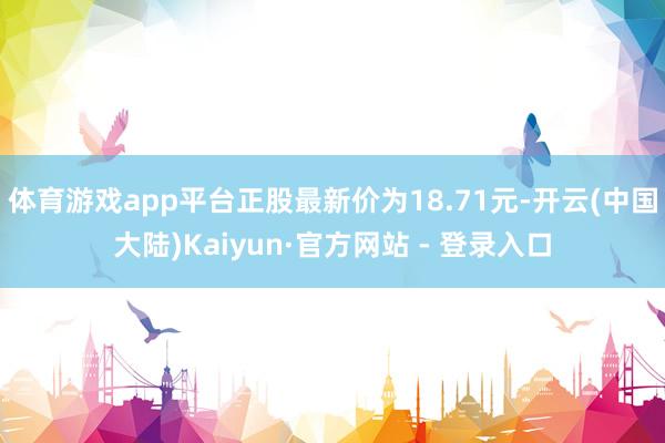 体育游戏app平台正股最新价为18.71元-开云(中国大陆)Kaiyun·官方网站 - 登录入口
