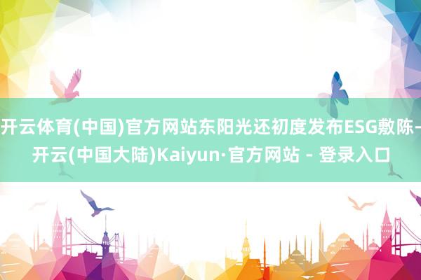 开云体育(中国)官方网站东阳光还初度发布ESG敷陈-开云(中国大陆)Kaiyun·官方网站 - 登录入口