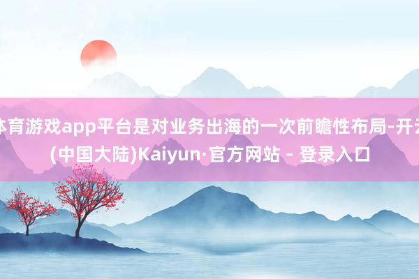 体育游戏app平台是对业务出海的一次前瞻性布局-开云(中国大陆)Kaiyun·官方网站 - 登录入口