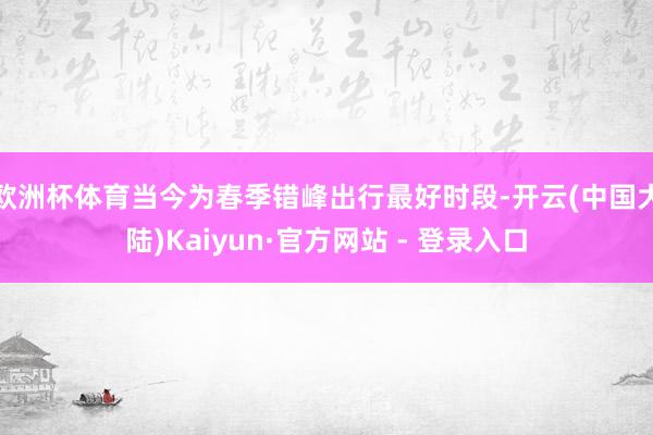 欧洲杯体育当今为春季错峰出行最好时段-开云(中国大陆)Kaiyun·官方网站 - 登录入口