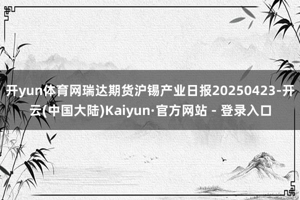 开yun体育网瑞达期货沪锡产业日报20250423-开云(中国大陆)Kaiyun·官方网站 - 登录入口