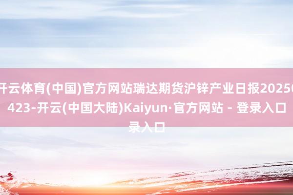 开云体育(中国)官方网站瑞达期货沪锌产业日报20250423-开云(中国大陆)Kaiyun·官方网站 - 登录入口