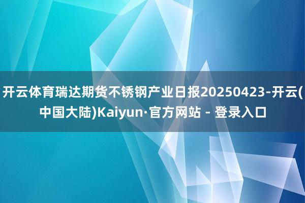 开云体育瑞达期货不锈钢产业日报20250423-开云(中国大陆)Kaiyun·官方网站 - 登录入口