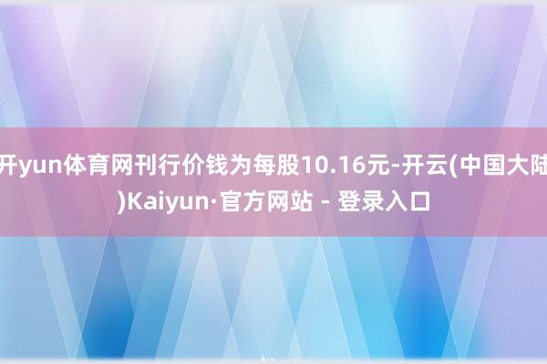 开yun体育网刊行价钱为每股10.16元-开云(中国大陆)Kaiyun·官方网站 - 登录入口