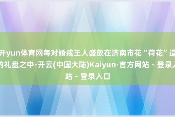 开yun体育网每对婚戒王人盛放在济南市花“荷花”造型的礼盘之中-开云(中国大陆)Kaiyun·官方网站 - 登录入口
