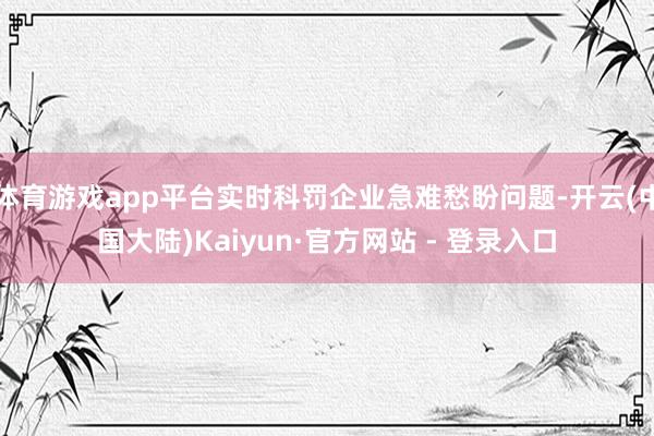 体育游戏app平台实时科罚企业急难愁盼问题-开云(中国大陆)Kaiyun·官方网站 - 登录入口