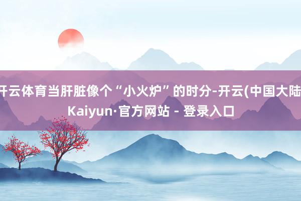 开云体育当肝脏像个“小火炉”的时分-开云(中国大陆)Kaiyun·官方网站 - 登录入口