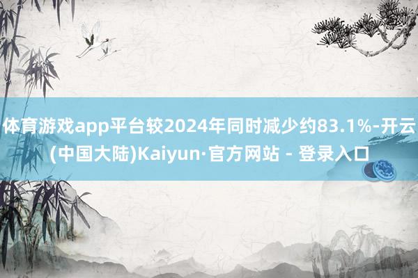 体育游戏app平台较2024年同时减少约83.1%-开云(中国大陆)Kaiyun·官方网站 - 登录入口