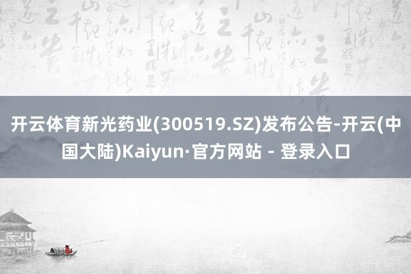 开云体育新光药业(300519.SZ)发布公告-开云(中国大陆)Kaiyun·官方网站 - 登录入口