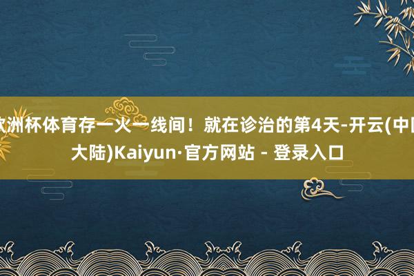 欧洲杯体育存一火一线间！就在诊治的第4天-开云(中国大陆)Kaiyun·官方网站 - 登录入口