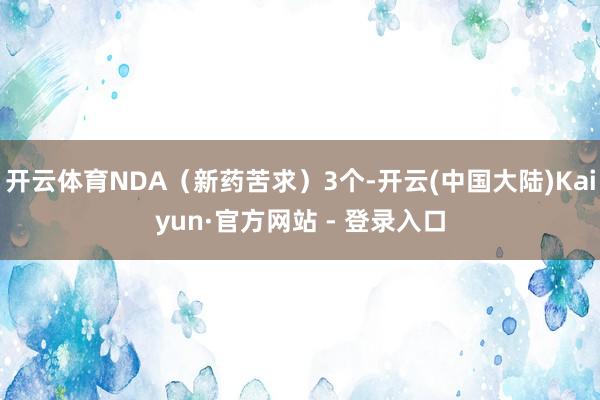 开云体育NDA（新药苦求）3个-开云(中国大陆)Kaiyun·官方网站 - 登录入口