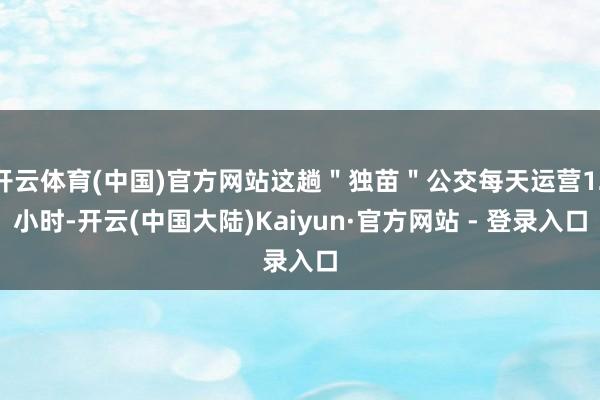 开云体育(中国)官方网站这趟"独苗"公交每天运营12小时-开云(中国大陆)Kaiyun·官方网站 - 登录入口