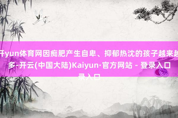 开yun体育网因痴肥产生自卑、抑郁热沈的孩子越来越多-开云(中国大陆)Kaiyun·官方网站 - 登录入口