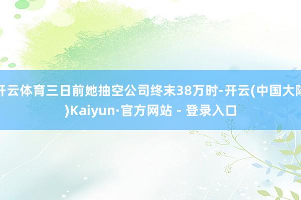 开云体育三日前她抽空公司终末38万时-开云(中国大陆)Kaiyun·官方网站 - 登录入口