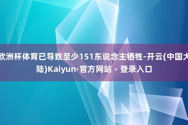 欧洲杯体育已导致至少151东说念主牺牲-开云(中国大陆)Kaiyun·官方网站 - 登录入口