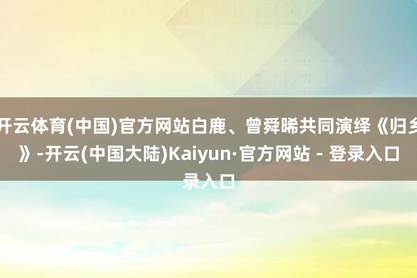 开云体育(中国)官方网站白鹿、曾舜晞共同演绎《归乡》-开云(中国大陆)Kaiyun·官方网站 - 登录入口