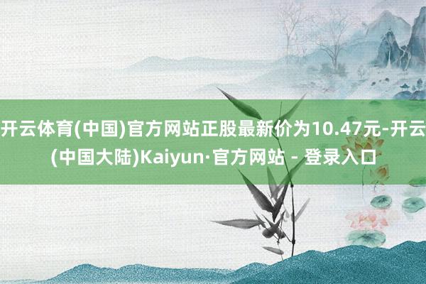 开云体育(中国)官方网站正股最新价为10.47元-开云(中国大陆)Kaiyun·官方网站 - 登录入口