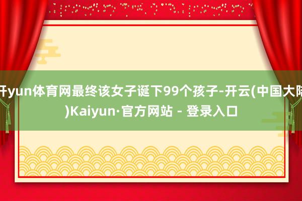 开yun体育网最终该女子诞下99个孩子-开云(中国大陆)Kaiyun·官方网站 - 登录入口