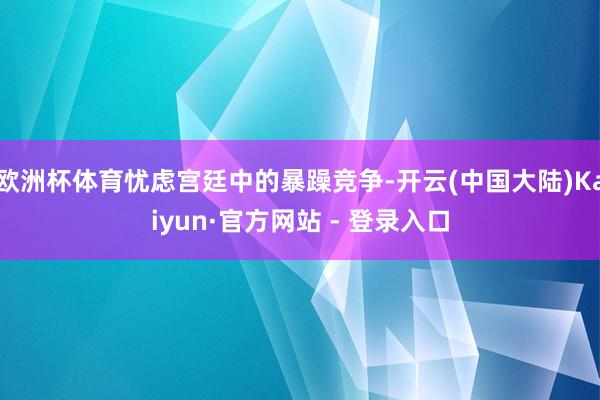 欧洲杯体育忧虑宫廷中的暴躁竞争-开云(中国大陆)Kaiyun·官方网站 - 登录入口