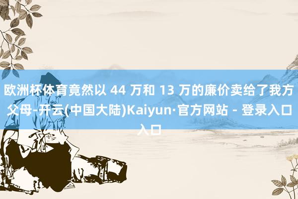 欧洲杯体育竟然以 44 万和 13 万的廉价卖给了我方父母-开云(中国大陆)Kaiyun·官方网站 - 登录入口