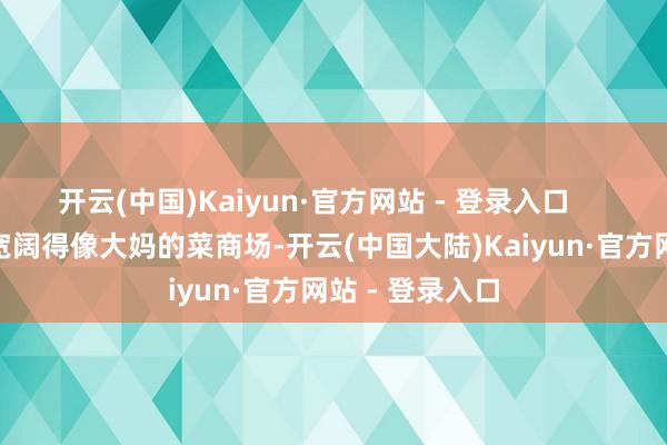 开云(中国)Kaiyun·官方网站 - 登录入口        楼说念外面宽阔得像大妈的菜商场-开云(中国大陆)Kaiyun·官方网站 - 登录入口
