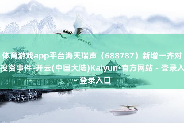 体育游戏app平台海天瑞声（688787）新增一齐对外投资事件-开云(中国大陆)Kaiyun·官方网站 - 登录入口