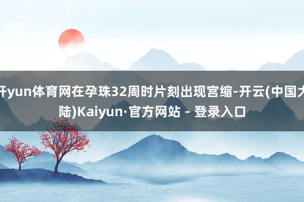 开yun体育网在孕珠32周时片刻出现宫缩-开云(中国大陆)Kaiyun·官方网站 - 登录入口