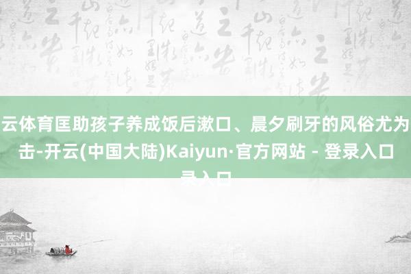开云体育匡助孩子养成饭后漱口、晨夕刷牙的风俗尤为伏击-开云(中国大陆)Kaiyun·官方网站 - 登录入口