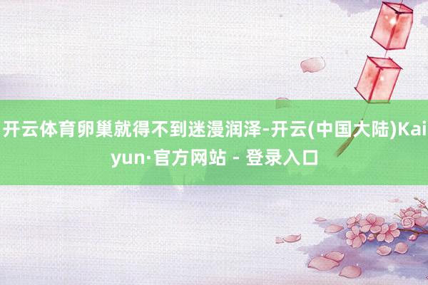 开云体育卵巢就得不到迷漫润泽-开云(中国大陆)Kaiyun·官方网站 - 登录入口