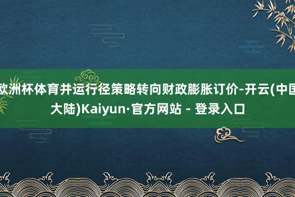 欧洲杯体育并运行径策略转向财政膨胀订价-开云(中国大陆)Kaiyun·官方网站 - 登录入口