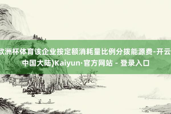 欧洲杯体育该企业按定额消耗量比例分拨能源费-开云(中国大陆)Kaiyun·官方网站 - 登录入口