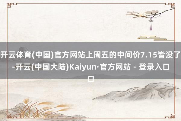 开云体育(中国)官方网站上周五的中间价7.15皆没了-开云(中国大陆)Kaiyun·官方网站 - 登录入口