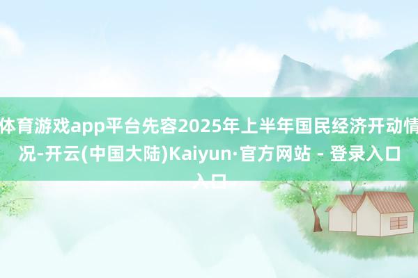 体育游戏app平台先容2025年上半年国民经济开动情况-开云(中国大陆)Kaiyun·官方网站 - 登录入口