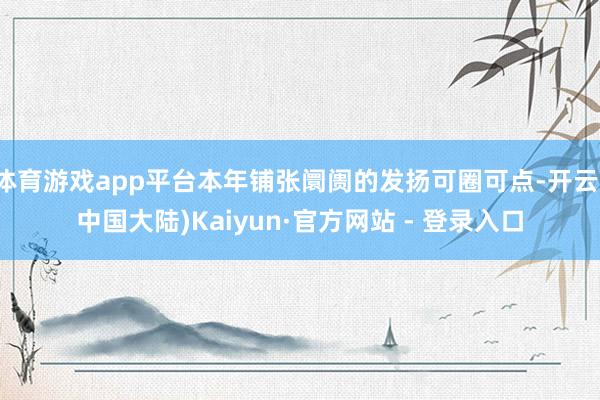 体育游戏app平台本年铺张阛阓的发扬可圈可点-开云(中国大陆)Kaiyun·官方网站 - 登录入口
