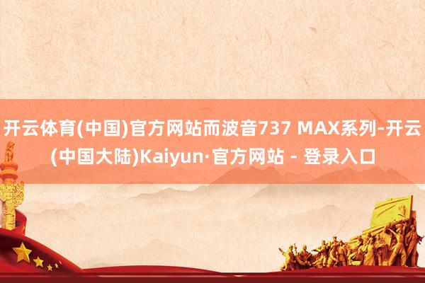 开云体育(中国)官方网站而波音737 MAX系列-开云(中国大陆)Kaiyun·官方网站 - 登录入口