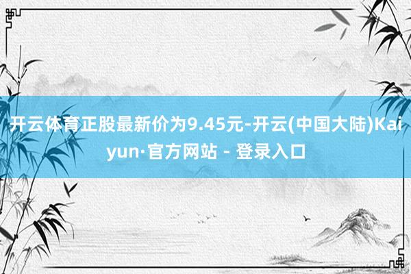 开云体育正股最新价为9.45元-开云(中国大陆)Kaiyun·官方网站 - 登录入口