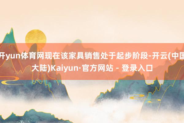 开yun体育网现在该家具销售处于起步阶段-开云(中国大陆)Kaiyun·官方网站 - 登录入口