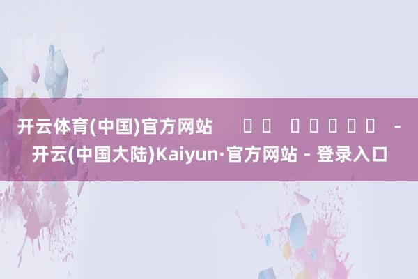 开云体育(中国)官方网站      		  					  -开云(中国大陆)Kaiyun·官方网站 - 登录入口