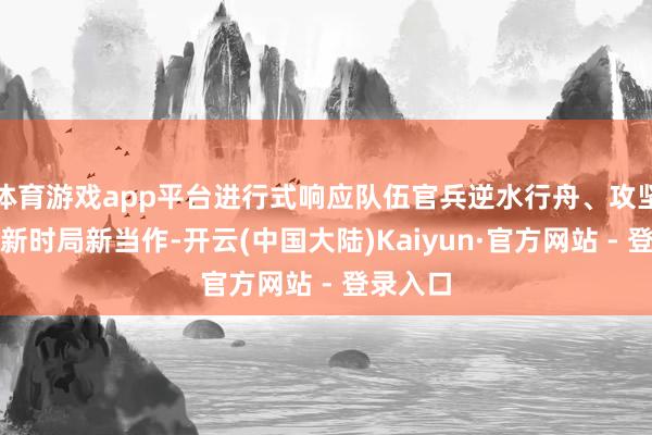 体育游戏app平台进行式响应队伍官兵逆水行舟、攻坚克难的新时局新当作-开云(中国大陆)Kaiyun·官方网站 - 登录入口