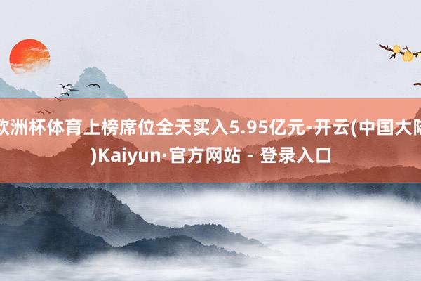 欧洲杯体育上榜席位全天买入5.95亿元-开云(中国大陆)Kaiyun·官方网站 - 登录入口