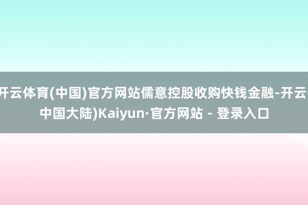 开云体育(中国)官方网站儒意控股收购快钱金融-开云(中国大陆)Kaiyun·官方网站 - 登录入口