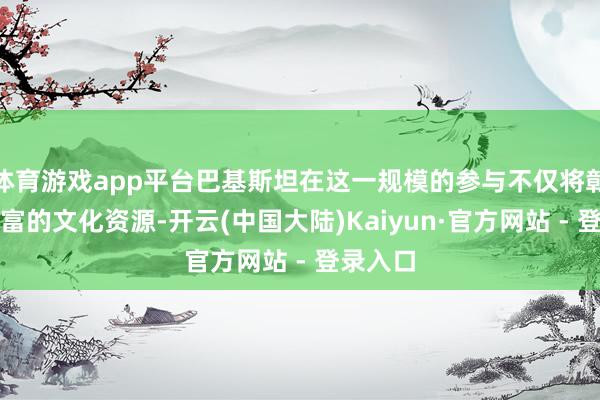 体育游戏app平台巴基斯坦在这一规模的参与不仅将彰显其丰富的文化资源-开云(中国大陆)Kaiyun·官方网站 - 登录入口